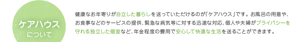 ケアハウスについて　健康なお年寄りが自立した暮らしを送っていただけるのが「ケアハウス」です。 お風呂の用意や、お食事などのサービスの提供、緊急な病気等に対する迅速な対応、個人や夫婦がプライバシーを守れる独立した個室など、年金程度の費用で安心して快適な生活を送ることができます。