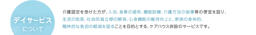 デイサービスについて　介護認定を受けた方が、入浴、食事の提供、機能訓練、介護方法の指導等の便宜を図り、生活の助長、社会的孤立感の解消、心身機能の維持向上と、家族の身体的、精神的な負担の軽減を図ることを目的とする、ケアハウス併設のサービスです。