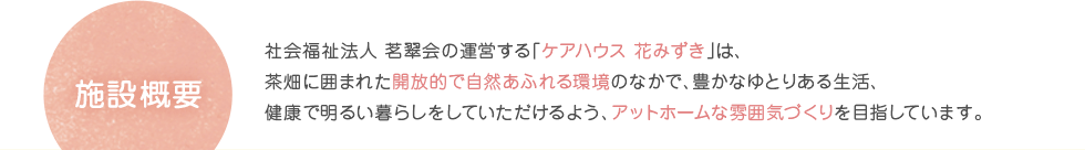 施設概要　社会福祉法人 茗翠会の運営する「ケアハウス 花みずき」は、茶畑に囲まれた開放的で自然あふれる環境のなかで、豊かなゆとりある生活、健康で明るい暮らしをしていただけるよう、アットホームな雰囲気づくりを目指しています。