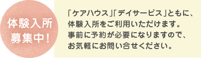 体験入所募集中！ 「ケアハウス」「デイサービス」ともに、体験入所をご利用いただけます。事前に予約が必要になりますので、お気軽にお問い合せください。